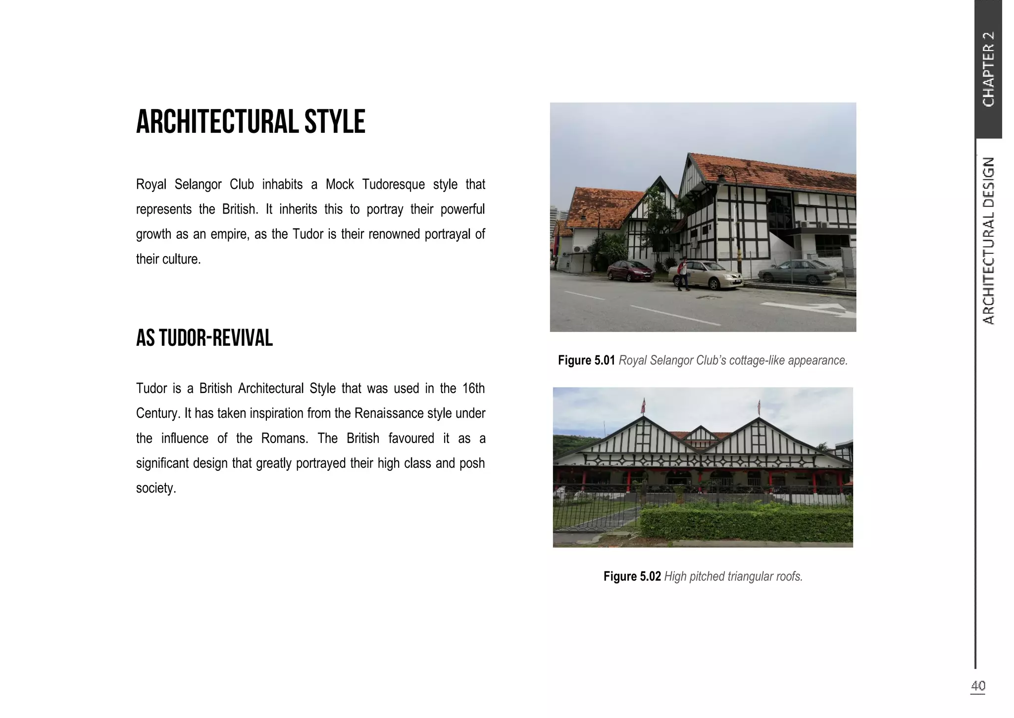 Royal Selangor Club inhabits a Mock Tudoresque style that
represents the British. It inherits this to portray their powerful
growth as an empire, as the Tudor is their renowned portrayal of
their culture.
Tudor is a British Architectural Style that was used in the 16th
Century. It has taken inspiration from the Renaissance style under
the influence of the Romans. The British favoured it as a
significant design that greatly portrayed their high class and posh
society.
Figure 5.01 Royal Selangor Club’s cottage-like appearance.
Figure 5.02 High pitched triangular roofs.
 