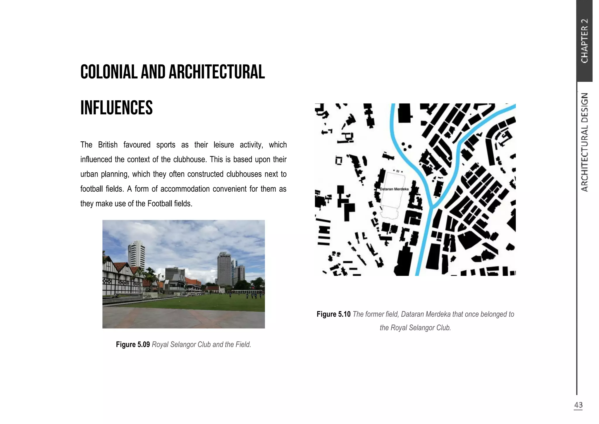 The British favoured sports as their leisure activity, which
influenced the context of the clubhouse. This is based upon their
urban planning, which they often constructed clubhouses next to
football fields. A form of accommodation convenient for them as
they make use of the Football fields.
Figure 5.09 Royal Selangor Club and the Field.
Figure 5.10 The former field, Dataran Merdeka that once belonged to
the Royal Selangor Club.
 