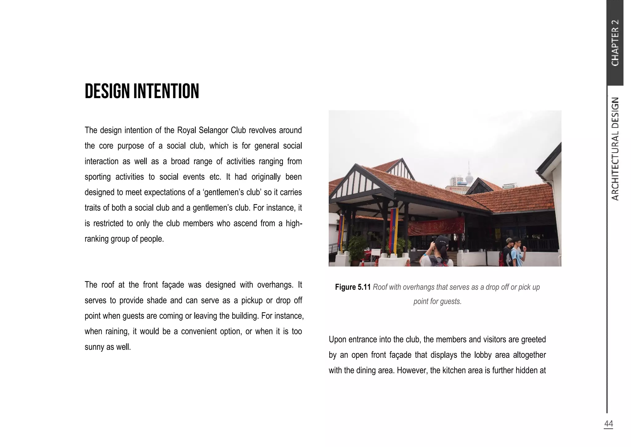 The design intention of the Royal Selangor Club revolves around
the core purpose of a social club, which is for general social
interaction as well as a broad range of activities ranging from
sporting activities to social events etc. It had originally been
designed to meet expectations of a ‘gentlemen’s club’ so it carries
traits of both a social club and a gentlemen’s club. For instance, it
is restricted to only the club members who ascend from a high-
ranking group of people.
The roof at the front façade was designed with overhangs. It
serves to provide shade and can serve as a pickup or drop off
point when guests are coming or leaving the building. For instance,
when raining, it would be a convenient option, or when it is too
sunny as well.
Figure 5.11 Roof with overhangs that serves as a drop off or pick up
point for guests.
Upon entrance into the club, the members and visitors are greeted
by an open front façade that displays the lobby area altogether
with the dining area. However, the kitchen area is further hidden at
 
