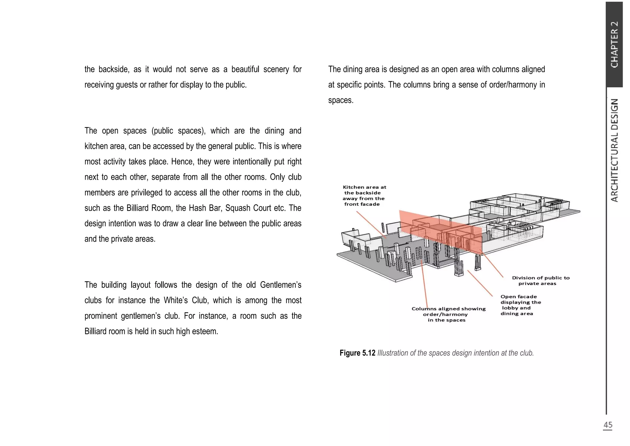 the backside, as it would not serve as a beautiful scenery for
receiving guests or rather for display to the public.
The open spaces (public spaces), which are the dining and
kitchen area, can be accessed by the general public. This is where
most activity takes place. Hence, they were intentionally put right
next to each other, separate from all the other rooms. Only club
members are privileged to access all the other rooms in the club,
such as the Billiard Room, the Hash Bar, Squash Court etc. The
design intention was to draw a clear line between the public areas
and the private areas.
The building layout follows the design of the old Gentlemen’s
clubs for instance the White’s Club, which is among the most
prominent gentlemen’s club. For instance, a room such as the
Billiard room is held in such high esteem.
The dining area is designed as an open area with columns aligned
at specific points. The columns bring a sense of order/harmony in
spaces.
Figure 5.12 Illustration of the spaces design intention at the club.
 