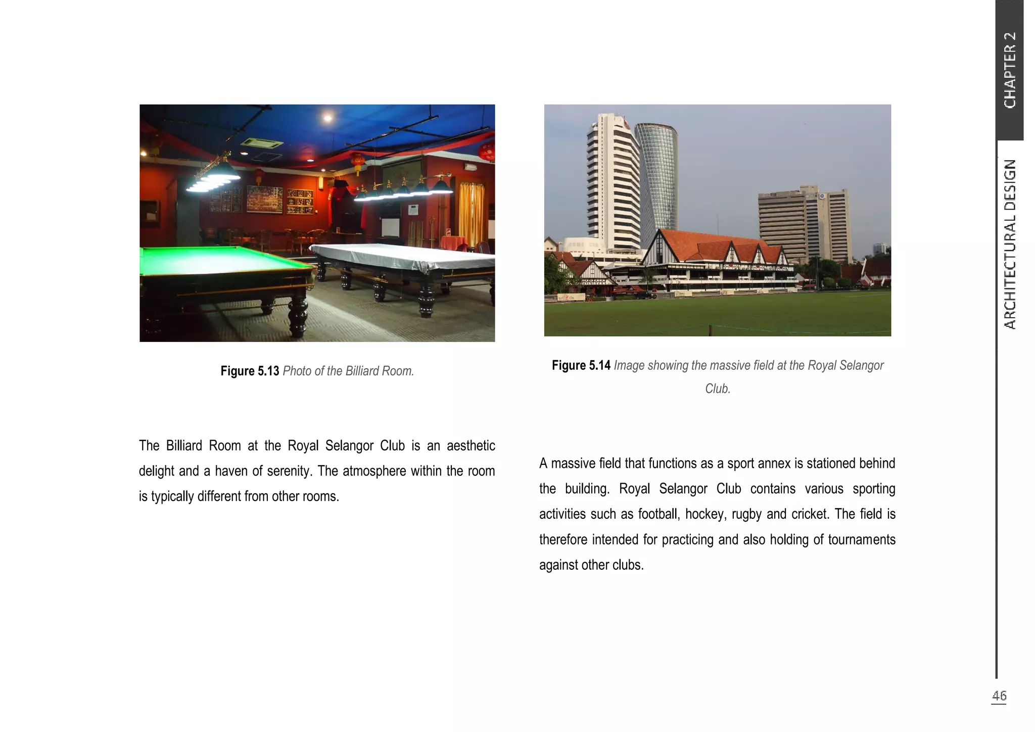 Figure 5.13 Photo of the Billiard Room.
The Billiard Room at the Royal Selangor Club is an aesthetic
delight and a haven of serenity. The atmosphere within the room
is typically different from other rooms.
Figure 5.14 Image showing the massive field at the Royal Selangor
Club.
A massive field that functions as a sport annex is stationed behind
the building. Royal Selangor Club contains various sporting
activities such as football, hockey, rugby and cricket. The field is
therefore intended for practicing and also holding of tournaments
against other clubs.
 