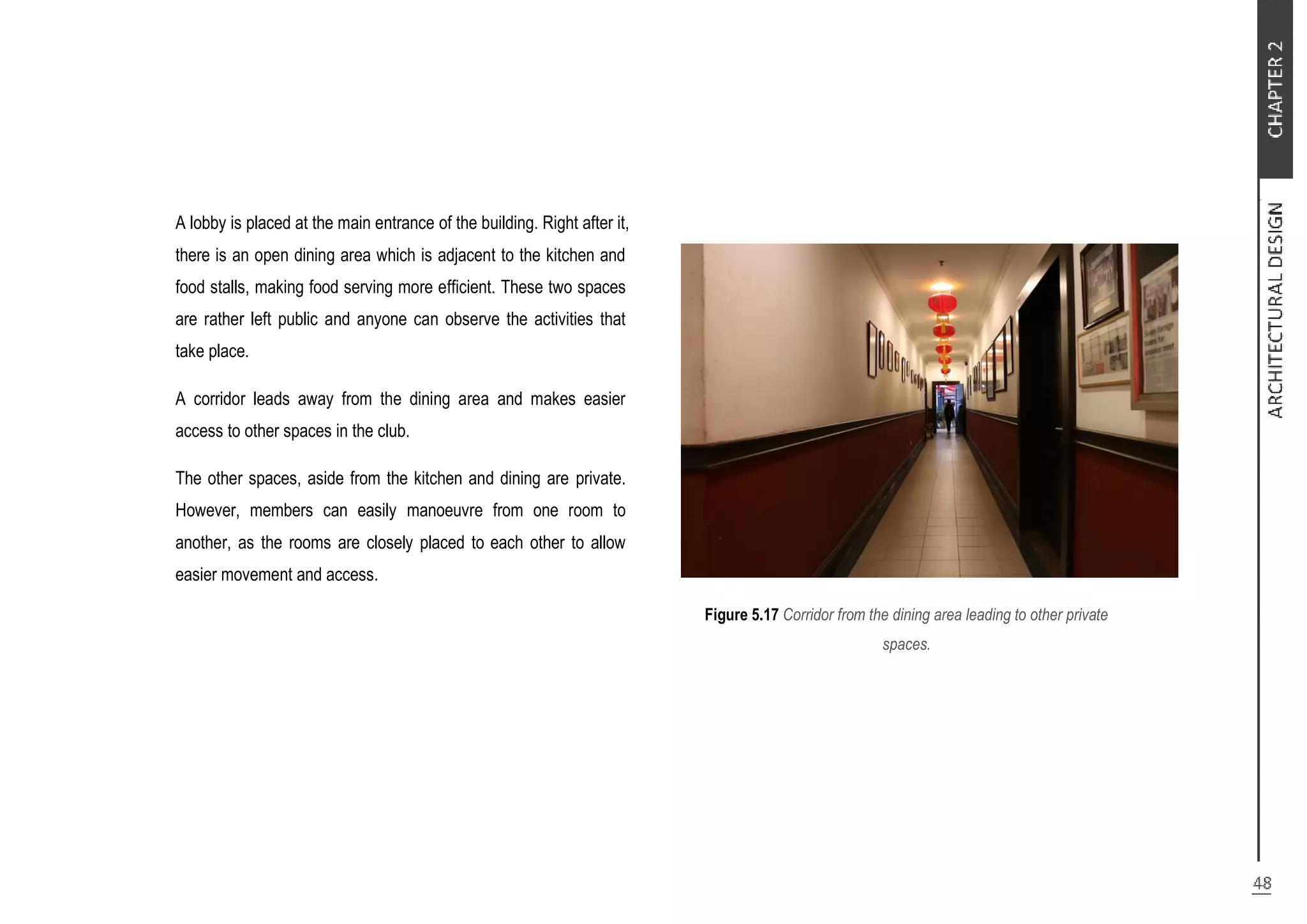 A lobby is placed at the main entrance of the building. Right after it,
there is an open dining area which is adjacent to the kitchen and
food stalls, making food serving more efficient. These two spaces
are rather left public and anyone can observe the activities that
take place.
A corridor leads away from the dining area and makes easier
access to other spaces in the club.
The other spaces, aside from the kitchen and dining are private.
However, members can easily manoeuvre from one room to
another, as the rooms are closely placed to each other to allow
easier movement and access.
Figure 5.17 Corridor from the dining area leading to other private
spaces.
 