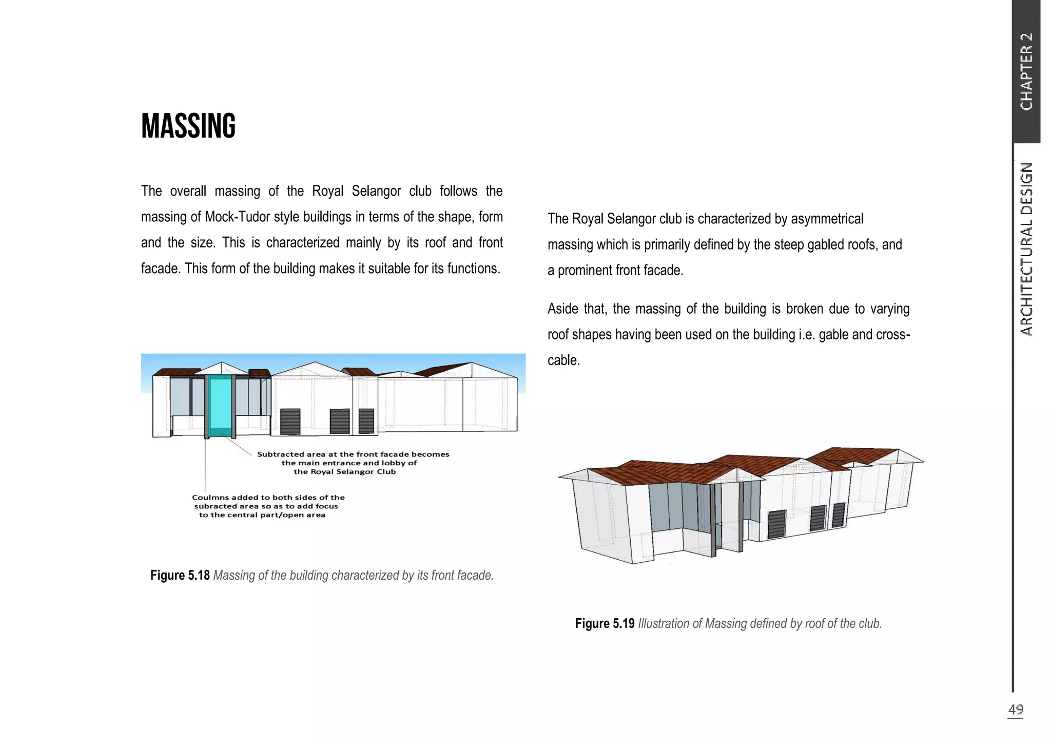 The overall massing of the Royal Selangor club follows the
massing of Mock-Tudor style buildings in terms of the shape, form
and the size. This is characterized mainly by its roof and front
facade. This form of the building makes it suitable for its functions.
Figure 5.18 Massing of the building characterized by its front facade.
The Royal Selangor club is characterized by asymmetrical
massing which is primarily defined by the steep gabled roofs, and
a prominent front facade.
Aside that, the massing of the building is broken due to varying
roof shapes having been used on the building i.e. gable and cross-
cable.
Figure 5.19 Illustration of Massing defined by roof of the club.
 