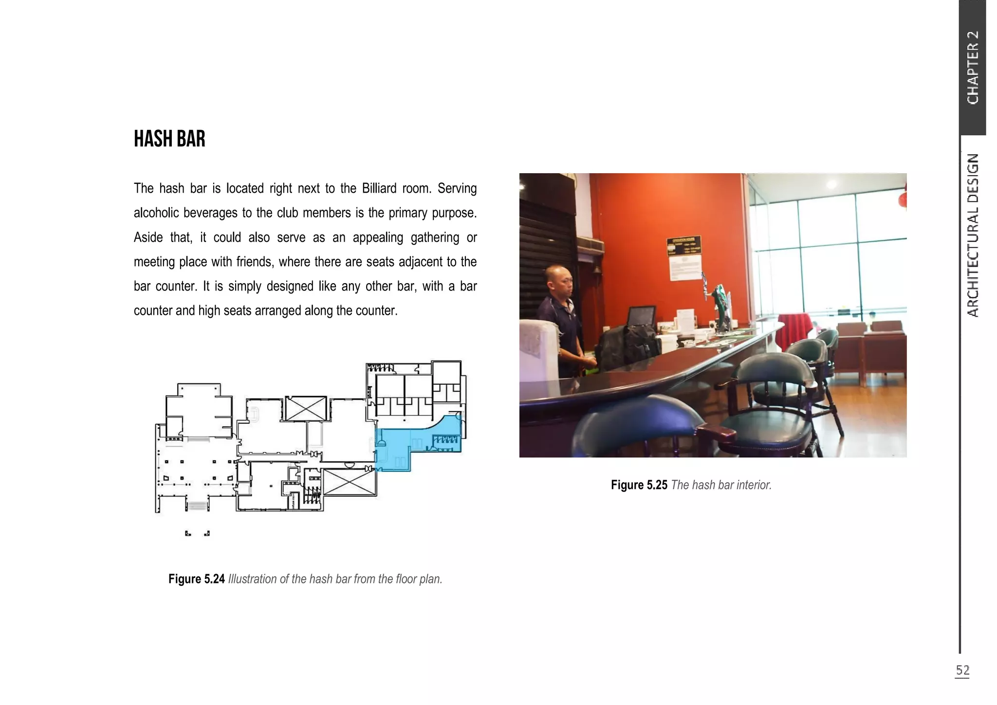 The hash bar is located right next to the Billiard room. Serving
alcoholic beverages to the club members is the primary purpose.
Aside that, it could also serve as an appealing gathering or
meeting place with friends, where there are seats adjacent to the
bar counter. It is simply designed like any other bar, with a bar
counter and high seats arranged along the counter.
Figure 5.24 Illustration of the hash bar from the floor plan.
Figure 5.25 The hash bar interior.
 