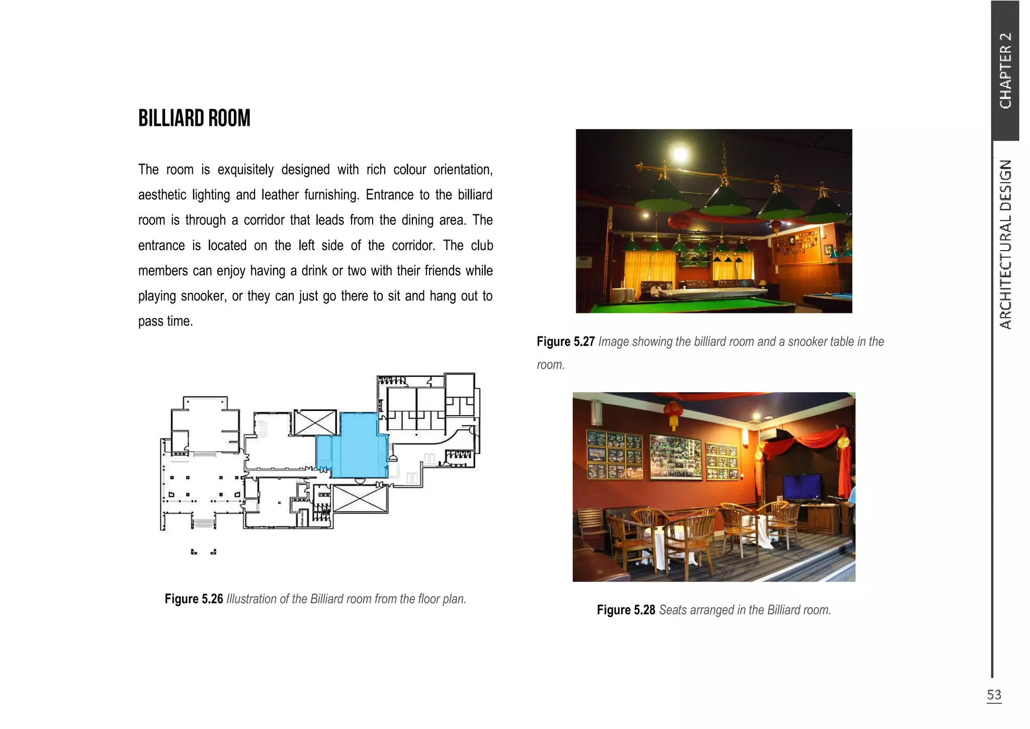 The room is exquisitely designed with rich colour orientation,
aesthetic lighting and leather furnishing. Entrance to the billiard
room is through a corridor that leads from the dining area. The
entrance is located on the left side of the corridor. The club
members can enjoy having a drink or two with their friends while
playing snooker, or they can just go there to sit and hang out to
pass time.
Figure 5.26 Illustration of the Billiard room from the floor plan.
Figure 5.27 Image showing the billiard room and a snooker table in the
room.
Figure 5.28 Seats arranged in the Billiard room.
 
