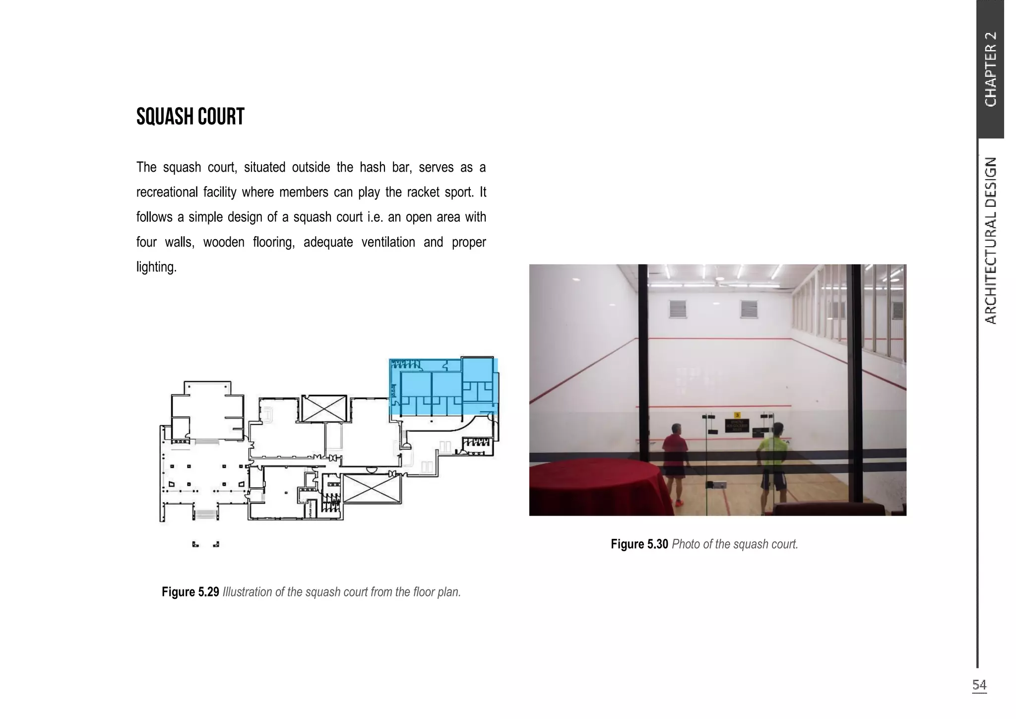 The squash court, situated outside the hash bar, serves as a
recreational facility where members can play the racket sport. It
follows a simple design of a squash court i.e. an open area with
four walls, wooden flooring, adequate ventilation and proper
lighting.
Figure 5.29 Illustration of the squash court from the floor plan.
Figure 5.30 Photo of the squash court.
 