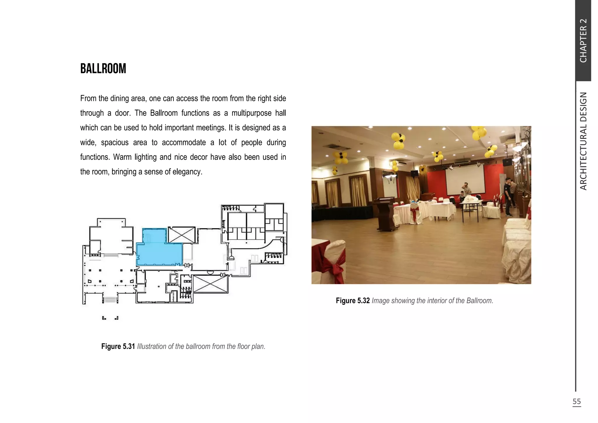 From the dining area, one can access the room from the right side
through a door. The Ballroom functions as a multipurpose hall
which can be used to hold important meetings. It is designed as a
wide, spacious area to accommodate a lot of people during
functions. Warm lighting and nice decor have also been used in
the room, bringing a sense of elegancy.
Figure 5.31 Illustration of the ballroom from the floor plan.
Figure 5.32 Image showing the interior of the Ballroom.
 