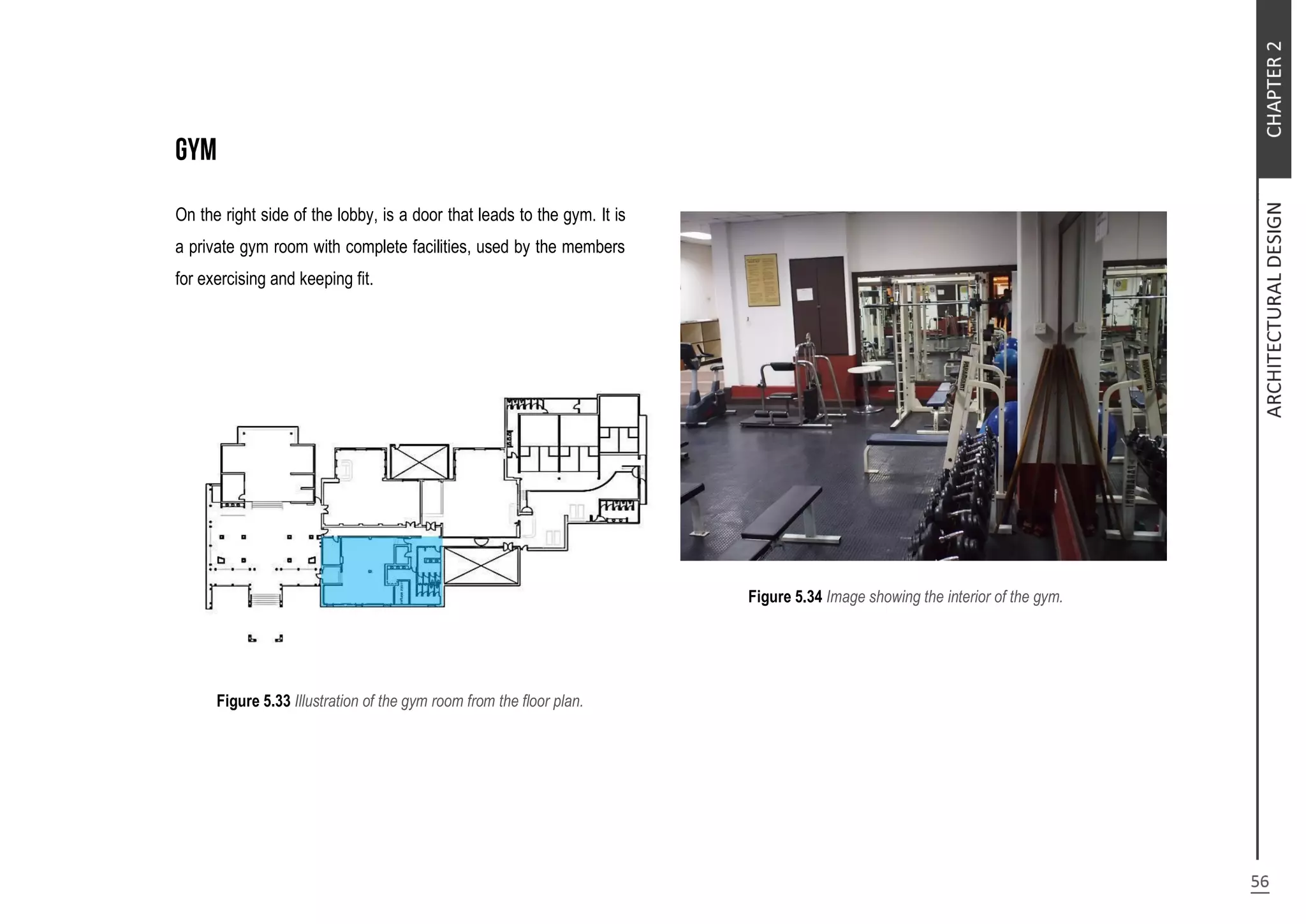 On the right side of the lobby, is a door that leads to the gym. It is
a private gym room with complete facilities, used by the members
for exercising and keeping fit.
Figure 5.33 Illustration of the gym room from the floor plan.
Figure 5.34 Image showing the interior of the gym.
 