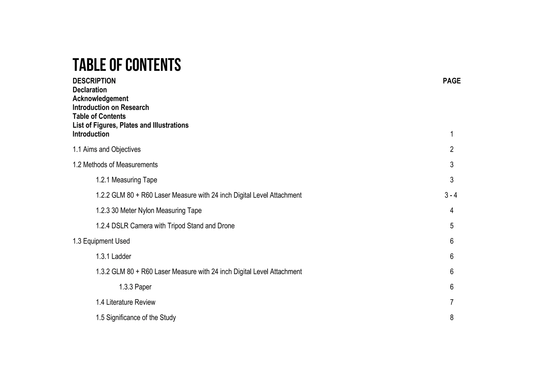 DESCRIPTION PAGE
Declaration
Acknowledgement
Introduction on Research
Table of Contents
List of Figures, Plates and Illustrations
Introduction 1
1.1 Aims and Objectives 2
1.2 Methods of Measurements 3
1.2.1 Measuring Tape 3
1.2.2 GLM 80 + R60 Laser Measure with 24 inch Digital Level Attachment 3 - 4
1.2.3 30 Meter Nylon Measuring Tape 4
1.2.4 DSLR Camera with Tripod Stand and Drone 5
1.3 Equipment Used 6
1.3.1 Ladder 6
1.3.2 GLM 80 + R60 Laser Measure with 24 inch Digital Level Attachment 6
1.3.3 Paper 6
1.4 Literature Review 7
1.5 Significance of the Study 8
 