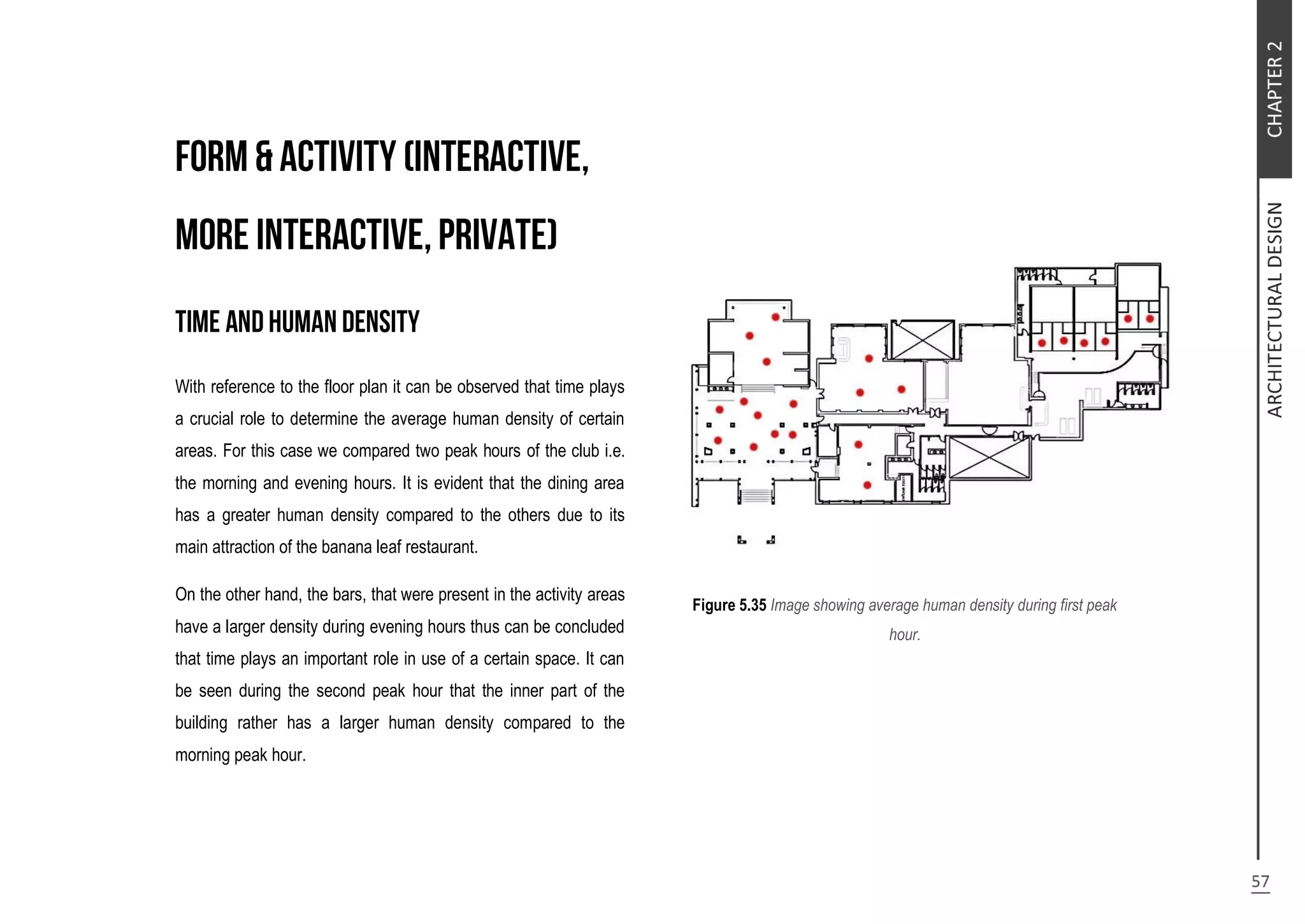 With reference to the floor plan it can be observed that time plays
a crucial role to determine the average human density of certain
areas. For this case we compared two peak hours of the club i.e.
the morning and evening hours. It is evident that the dining area
has a greater human density compared to the others due to its
main attraction of the banana leaf restaurant.
On the other hand, the bars, that were present in the activity areas
have a larger density during evening hours thus can be concluded
that time plays an important role in use of a certain space. It can
be seen during the second peak hour that the inner part of the
building rather has a larger human density compared to the
morning peak hour.
Figure 5.35 Image showing average human density during first peak
hour.
 
