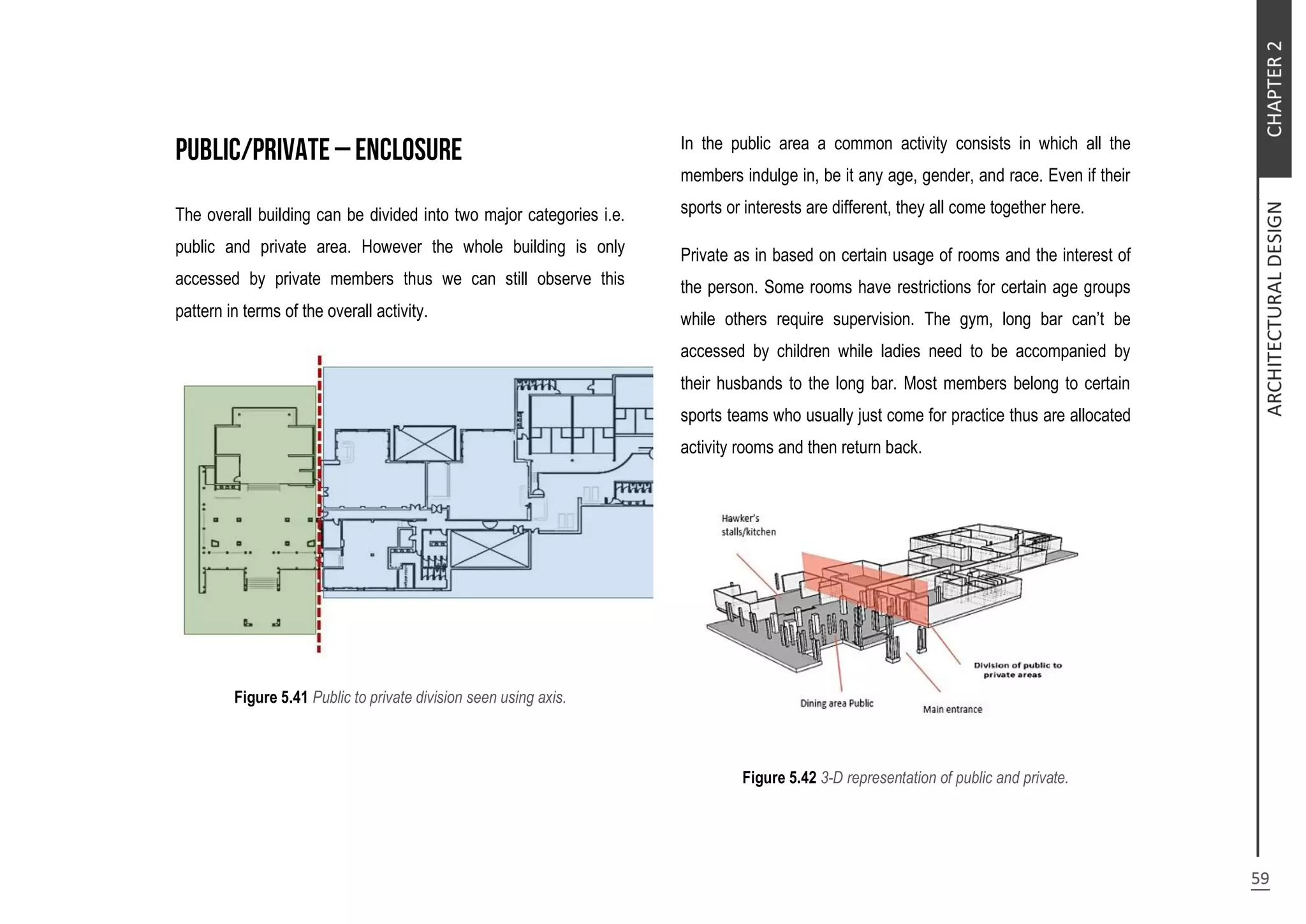 The overall building can be divided into two major categories i.e.
public and private area. However the whole building is only
accessed by private members thus we can still observe this
pattern in terms of the overall activity.
Figure 5.41 Public to private division seen using axis.
In the public area a common activity consists in which all the
members indulge in, be it any age, gender, and race. Even if their
sports or interests are different, they all come together here.
Private as in based on certain usage of rooms and the interest of
the person. Some rooms have restrictions for certain age groups
while others require supervision. The gym, long bar can’t be
accessed by children while ladies need to be accompanied by
their husbands to the long bar. Most members belong to certain
sports teams who usually just come for practice thus are allocated
activity rooms and then return back.
Figure 5.42 3-D representation of public and private.
 