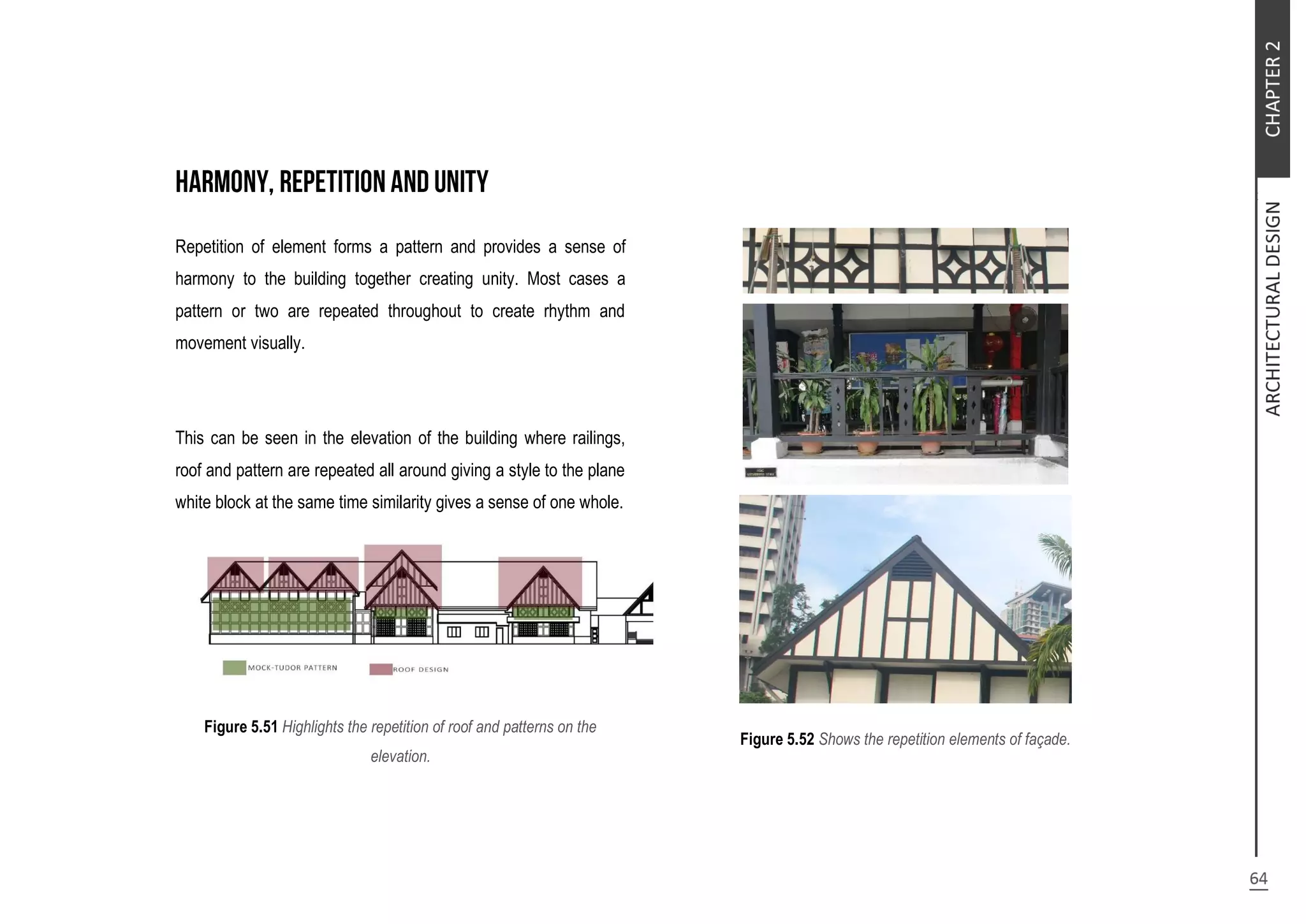 Repetition of element forms a pattern and provides a sense of
harmony to the building together creating unity. Most cases a
pattern or two are repeated throughout to create rhythm and
movement visually.
This can be seen in the elevation of the building where railings,
roof and pattern are repeated all around giving a style to the plane
white block at the same time similarity gives a sense of one whole.
Figure 5.51 Highlights the repetition of roof and patterns on the
elevation.
Figure 5.52 Shows the repetition elements of façade.
 