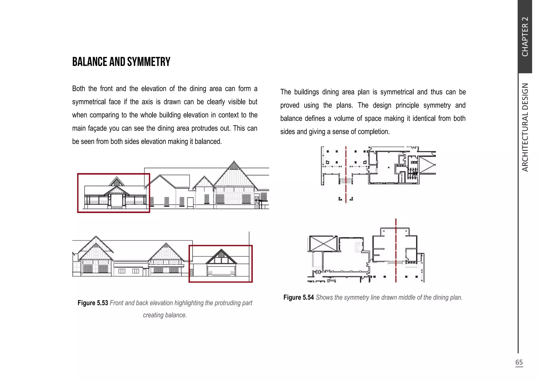Both the front and the elevation of the dining area can form a
symmetrical face if the axis is drawn can be clearly visible but
when comparing to the whole building elevation in context to the
main façade you can see the dining area protrudes out. This can
be seen from both sides elevation making it balanced.
Figure 5.53 Front and back elevation highlighting the protruding part
creating balance.
The buildings dining area plan is symmetrical and thus can be
proved using the plans. The design principle symmetry and
balance defines a volume of space making it identical from both
sides and giving a sense of completion.
Figure 5.54 Shows the symmetry line drawn middle of the dining plan.
 