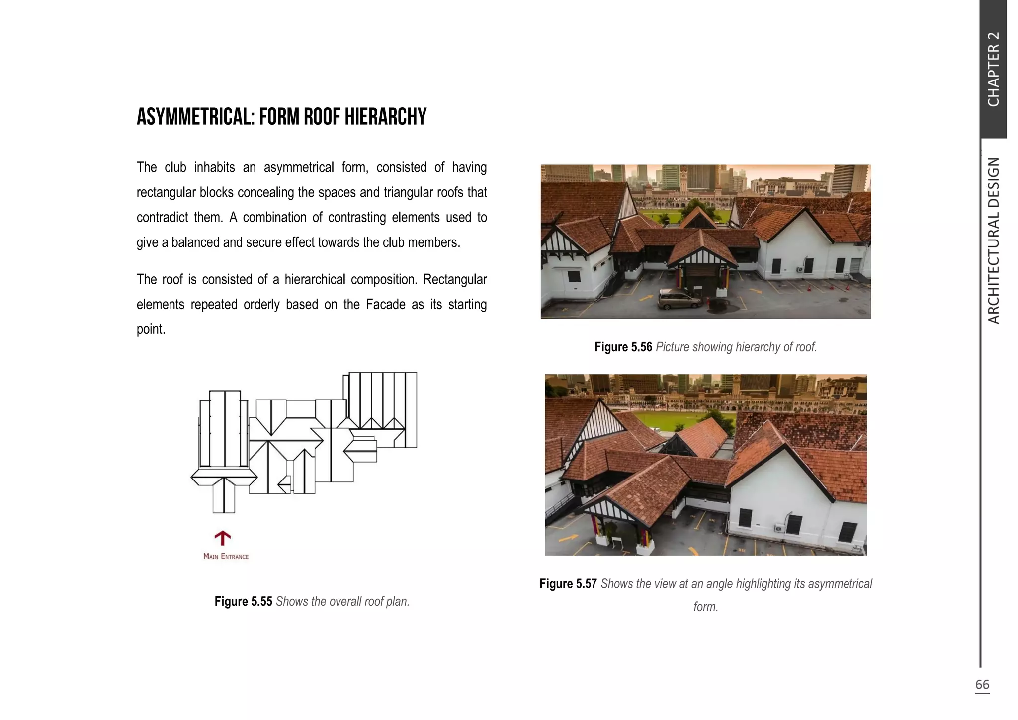 The club inhabits an asymmetrical form, consisted of having
rectangular blocks concealing the spaces and triangular roofs that
contradict them. A combination of contrasting elements used to
give a balanced and secure effect towards the club members.
The roof is consisted of a hierarchical composition. Rectangular
elements repeated orderly based on the Facade as its starting
point.
Figure 5.55 Shows the overall roof plan.
Figure 5.56 Picture showing hierarchy of roof.
Figure 5.57 Shows the view at an angle highlighting its asymmetrical
form.
 