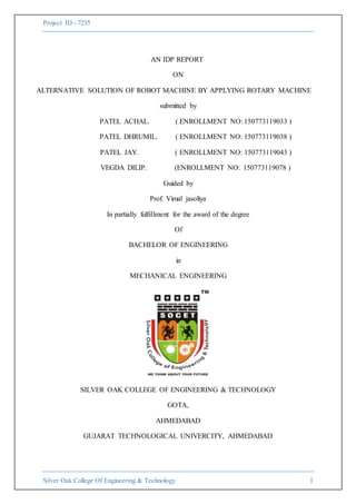 Project ID - 7235
Silver Oak College Of Engineering & Technology 1
AN IDP REPORT
ON
ALTERNATIVE SOLUTION OF ROBOT MACHINE BY APPLYING ROTARY MACHINE
submitted by
PATEL ACHAL. ( ENROLLMENT NO: 150773119033 )
PATEL DHRUMIL. ( ENROLLMENT NO: 150773119038 )
PATEL JAY. ( ENROLLMENT NO: 150773119043 )
VEGDA DILIP. (ENROLLMENT NO: 150773119078 )
Guided by
Prof. Vimal jasoliya
In partially fulfillment for the award of the degree
Of
BACHELOR OF ENGINEERING
in
MECHANICAL ENGINEERING
SILVER OAK COLLEGE OF ENGINEERING & TECHNOLOGY
GOTA,
AHMEDABAD
GUJARAT TECHNOLOGICAL UNIVERCITY, AHMEDABAD
 