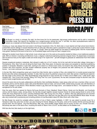 B 
Press Contact 
PHANTOM POWER, LLC 
Jennifer Pricci 
732.291.4536 
jennifer@phantompower.co 
www.phantompower.co 
Booking Contact 
BIG BRAVE Music 
Bob Burger 
732.768.4092 
contact@BobBurger.com 
www.bobburger.com 
BOB 
BURGER 
PRESS KIT 
BIOGRAPHY 
ob Burger is a study in contrasts. By night, his fans know him for his passionate, high-energy performances and his skill in composing hook-laden songs. But beyond his reputation as a singer/musician among the rock 'n' roll elite, his other accomplishments extend to careers as a copyright and technology attorney and a computer software consultant. Growing up, music was always front and center in the Burger household in Erie, Pa. Bob's dad, a music teacher and high school band director, pushed Bob and his siblings in musical directions from an early age. Bob was a given a saxophone at age 4, giving way to piano lessons at age 6 with trumpet following afterward. It wasn't until age 11, though, when his sister taught him the basics of playing guitar, that the musical spark truly ignited. Starting his first band at that time, he immediately began performing and hasn’t stopped since. Although he studied music theory in high school, music school was not in the cards as his parents insisted he follow a more traditional academic path. With an interest in recording and electronic music, a degree in electrical engineering seemed a logical choice. He played bass in local bars with his band as many as five nights a week and wrote songs in his "spare time“ - yet still managed to graduate as valedictorian from Penn State University. Despite exceptional academic credentials, Bob refused to settle into a 9 to 5 routine. He hit the road with his band after college, doing gigs in Pennsylvania, Ohio, New York and all along the East Coast. After three years, he became road weary and accepted an electrical engineering position in Annapolis, Maryland. A year later, wanting to be closer to a vibrant music scene, he moved to the Jersey Shore and began making contacts with local musicians. He later studied intellectual property law at Rutgers and practiced law after obtaining his J.D. degree with honors… but music continues to be his passion… In the late '80s, Bob's songwriting career got a boost from Glen Burtnik, later a member of Styx, who enlisted him to co-write several songs that Burtnik and other artists subsequently recorded. To date, Bob has about 40 published songs to his credit. Bob earned a Gold Record award for the Styx Edge of the Century CD. Other Burtnik/Burger songs featured on Styx records are "It Takes Love to Make Love," "Little Suzie" (Styx Greatest Hits - Part 2) and most recently "Killing The Thing That You Love" (Cyclorama). He has also composed songs for Burtnik's solo CDs and for media conglomerates such as HBO. Around the same time as his early collaborations with Burtnik, Bob met Bobby Bandiera, noted Jersey artist and now a member of Bon Jovi and Southside Johnny and the Asbury Jukes. Bob joined Bandiera's band on bass, and around 2000, started doing acoustic sets with Bandiera at the Celtic Cottage in Long Branch. When Bandiera missed a gig, Bob took the stage alone…and realized he liked it. The experience was the springboard for his solo career. Over the years, Bob has opened for Dennis DeYoung (formerly of Styx), Meatloaf, Robert Palmer, Hootie and the Blowfish, and Southside Johnny and the Asbury Jukes, among others. He has also brought together several musician friends for shows paying tribute to some of the artists who have influenced his music, including Fleetwood Mac, Neil Young and Tom Petty. In addition, Bob has self-produced and recorded four acclaimed CDs, Cymbals at Dawn, Surprise Party, Christmas Can’t Wait and The Day After all on his own BIG BRAVE Music label. He was also very involved with co-producing and co-writing portions of Lisa Bouchelle’s latest CD, Bleu Room with a Red Vase. No Bob Burger bio would be complete without mention of one of Bob's career highlights. In 2007, he was asked to provide music for a Hamptons Labor Day party that Jon Bon Jovi was throwing for friends. Midway into the party, some of the revelers felt like jamming with Bob and the band. No one special…only Paul McCartney, Billy Joel, Jimmy Buffett, Roger Waters and of course Jon Bon Jovi, himself. And later, McCartney was seen on the dance floor, mouthing the words of "Back in the U.S.S.R." as Bob belted out the Beatles tune. With fans like that, Bob clearly is on the right track.  