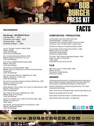 BOB 
BURGER 
PRESS KIT 
RECORDINGS 
Bob Burger, BIG BRAVE Music 
The Day After • 2012 
Christmas Can’t Wait • 2007 
Surprise Party • 2006 
Cymbals At Dawn • 2003 
Live At The Night, Volume 4 (WBJB, 2009) 
Material: Melody 
Credit: Burtnik/Burger 
Performance: Burtnik/Burger 
Styx, Cyclorama (Sanctuary Records, 2003) 
Material: Killing The Thing That You Love 
Credit: Burtnik/Burger 
Styx, Rockers (A&M Records/Universal, 2003) 
Material: Little Suzie 
Credit: Burtnik/Burger 
Glen Burtnik, Palookaville (DEKO, 1996) 
Material: Little Lucy, Watching The World Go By, My Crowning Achievement 
Credit: Burtnik/Burger 
Styx, Styx Greatest Hits Part 2 (A&M Records, 1996) 
Material: Little Suzie, It Takes Love 
Credit: Burtnik/Burger 
The James Young Group, Raised by Wolves (Whitehouse, 1995) 
Material: Love And Love Alone 
Credit: Burtnik/Burger 
Bobby Bandiera, Shove It Down Your Throat (Turnpike Records, 1990) 
Material: C’Mon Caroline 
Credit: Burtnik/Burger 
Styx, Edge Of The Century (A&M Records, 1990) 
Material: Edge Of The Century 
Credit: Burtnik/Burger 
Donnie Iris and Mark Avsec, Cellar Full Of Noise (CBS, 1988) 
Material: Live After Love 
Credit: Burger 
Glen Burtnik, Spinning My Wheels (A & M Records, 1987) 
Material: Spinning My Wheels 
Credit: Burtnik/Burger 
FACTS 
COMPOSITION • PRODUCTION 
Lisa Bouchelle, Blue Room With A Red Vase 
(Varese/Saraband – Universal, 2010) 
Composition: Over The Edge, Naked, Heaven on Credit 
Production: Over The Edge, Naked, Louisiana Rain 
Glen Burtnik, Welcome to Hollywood (Atenzia, 2004) 
Various Artists, Spirit of Asbury Park (Halycon, 1999) 
Material: Only If You Love Me 
Composition: Burger/Vadala 
Performance: Burger/Vadala 
The Pulse, Talk Is Cheap (Endangered Species, 1982) 
Single: You Want To Know Why 
Credit: Burger 
Charted #9 on local Top 40, Erie PA 
FILM 
HBO Films, Story of 15 Boys (HBO, 1989) 
Material: All Of Us 
Composition: Burger/Swersky 
Performance: Burger 
AWARDS 
Gold Record award issued by The Recording Industry Associate of America (RIAA) certifying at least 500,000 units sold of Edge of a Century (Styx) composed by Bob Burger and Glen Burtnik. 
Quarter Finalist Winner: American Song Festival for “Turn Away” composed by Bob Burger 
Album of the Year for Cymbals At Dawn voted by AsburyMusic.com 
Kweevak nominated Artist of the Year 
Asbury Music Award Nominations: Top Male Solo, Best Album 
Asbury Music Award Nomination: Top Male Solo 
 