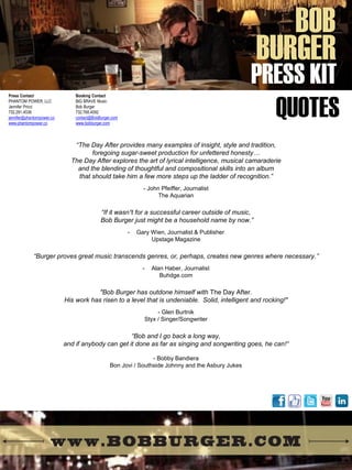 Press Contact 
PHANTOM POWER, LLC 
Jennifer Pricci 
732.291.4536 
jennifer@phantompower.co 
www.phantompower.co 
Booking Contact BIG BRAVE Music Bob Burger 732.768.4092 contact@BobBurger.com www.bobburger.com 
BOB 
BURGER 
PRESS KIT 
QUOTES 
“The Day After provides many examples of insight, style and tradition, foregoing sugar-sweet production for unfettered honesty… The Day After explores the art of lyrical intelligence, musical camaraderie and the blending of thoughtful and compositional skills into an album that should take him a few more steps up the ladder of recognition.” - John Pfeiffer, Journalist The Aquarian “If it wasn¹t for a successful career outside of music, Bob Burger just might be a household name by now.” 
-Gary Wien, Journalist & Publisher Upstage Magazine “Burger proves great music transcends genres, or, perhaps, creates new genres where necessary.” 
-Alan Haber, Journalist Buhdge.com "Bob Burger has outdone himself with The Day After. His work has risen to a level that is undeniable. Solid, intelligent and rocking!" - Glen Burtnik Styx / Singer/Songwriter “Bob and I go back a long way, and if anybody can get it done as far as singing and songwriting goes, he can!“ - Bobby Bandiera Bon Jovi / Southside Johnny and the Asbury Jukes  
