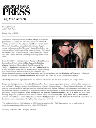 Big Mac Attack 
By Stephen Bove 
Asbury Park Press 
Friday, June 26, 2009 
Jersey Shore based singer/songwriter Bob Burger, in an encore performance of his first self-titled production, will perform A Tribute to Fleetwood Mac, Second Hand News, tonight at Tim McLoone's Super Club, Asbury Park, New Jersey. Burger's second performance at Tim McLoone's Supper Club follows his sold-out debut of his Fleetwood Mac tribute in January 2009 when the former Asbury Boardwalk staple Howard Johnson’s, current McLoone’s locale, attracted a standing-room-only crowd for the event. 
Second Hand News will again feature Jimmy Leahey (The Alice Project, John Waite), solo artist Lisa Bouchelle, BethAnn Clayton (BethAnne Clayton Band, Tim McLoone & The Shirley's), Jon Rogers (Blue Oyster Cult) and Phil Florio (White Rabbit, Southside Johnny and the Asbury Jukes). Burger's line-up will loosely take on the various roles of the Fleetwood Mac 
players. Bouchelle will sing the Stevie Nicks songs, and Clayton will sing and play Christine McVie's parts. Leahey and Burger will both cover Lindsey Buckingham, while Rogers and Florio will be the English rhythm section. 
“I’m lucky to have such a great ensemble, and we’re all very excited that the show will not be just a single event.” 
Burger is a staple performer in Central and Southern New Jersey playing regular gigs at venues where booking managers are overwhelmed by the concentration of original material in his set. Many performers of Burger's independent status rely on cover material to capture and hold audience attention, but there is a proven demand for Burger originals among his consistent and loyal fan base. Burger's full calendar of personal appearances is complimented by major concert events that often find him performing alongside megastars Bruce Springsteen, Jon Bon Jovi, Southside Johnny, Gary U.S. Bonds and more. Most recently Burger has received consistent positive reviews for his involvement in The Jersey Shore Rock-N-Soul Revue concerts at Count Basie Theatre led by Musical Director Bobby Bandiera and Glen Burtnik's Beatles Bash series which can be seen at various music venues throughout New Jersey and New York. 
Tim McLoone's Supper Club is located at 1200 Ocean Avenue in Asbury Park. Reservations can be made online at www.timmcloonessupperclub.com or by calling 732.774.1155. 
© Asbury Park Press 2009. All rights reserved. 
Bob Burger and Lisa Bouchelle perform at Second Hand News  