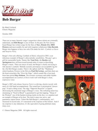 Bob Burger 
By Mark Uricheck 
Elmore Magazine 
October 2008 
There are so many fantastic singer/ songwriters whose talents are criminally underrated, and Bob Burger is one of them. In the past, the New Jersey- based Burger has written songs for the likes of Styx, Donnie Iris, HBO Pictures and most notably for and with longtime collaborator Glen Burtnik. Burger also happens to have two solo CDs under his belt - Cymbals at Dawn and Surprise Party. 
Burger’s first solo offering, Cymbals at Dawn, released in 2003, is an infectious example of Burger’s ultra-melodic sensibilities. The guy’s got a gift for memorable hooks. Names like Tom Petty, the Beatles and Springsteen have all been tossed around when it comes to describing Burger’s music. There are traces of each, but Burger’s clearly not trying to ride anyone’s coattails. Melodic acoustic powerpop is an acceptable tag for the vibe Bob Burger exudes. There’s the upbeat stuff like “Madalynn,” which hearkens Flowers in the Dirt-era Paul McCartney, and then there are the heart-wrenchers like “Over the Edge,” which sounds like a lost track from later period Roy Orbison. The acoustic overtones and subtle rhythm accompaniment on Cymbals at Dawn work well with Burger’s clean, expressive voice. 
Burger’s 2007 solo release Surprise Party is a driving, electric record, with more of a full band accompaniment. The sound here is prototypical “power- pop,” if such a thing exists. The edgy “Opposite Reaction” is superb, showcasing the emotional range of Burger’s voice. The rollicking minor key strumming in “Need to Bleed” is guaranteed to get feet tapping. “Sleep of the Wicked,” one of the hardest-rocking tracks on the disc, is a standout and an example of Burger at his best. The track is pure raw nerve, and guarantees repeat listens. Talent like Bob Burger’s, unfortunately, isn’t measured in record sales. It’s measured in the response of the listener. And if my response is any indication, it’s the equivalent of going platinum many times over. 
© Elmore Magazine 2008. All rights reserved.  