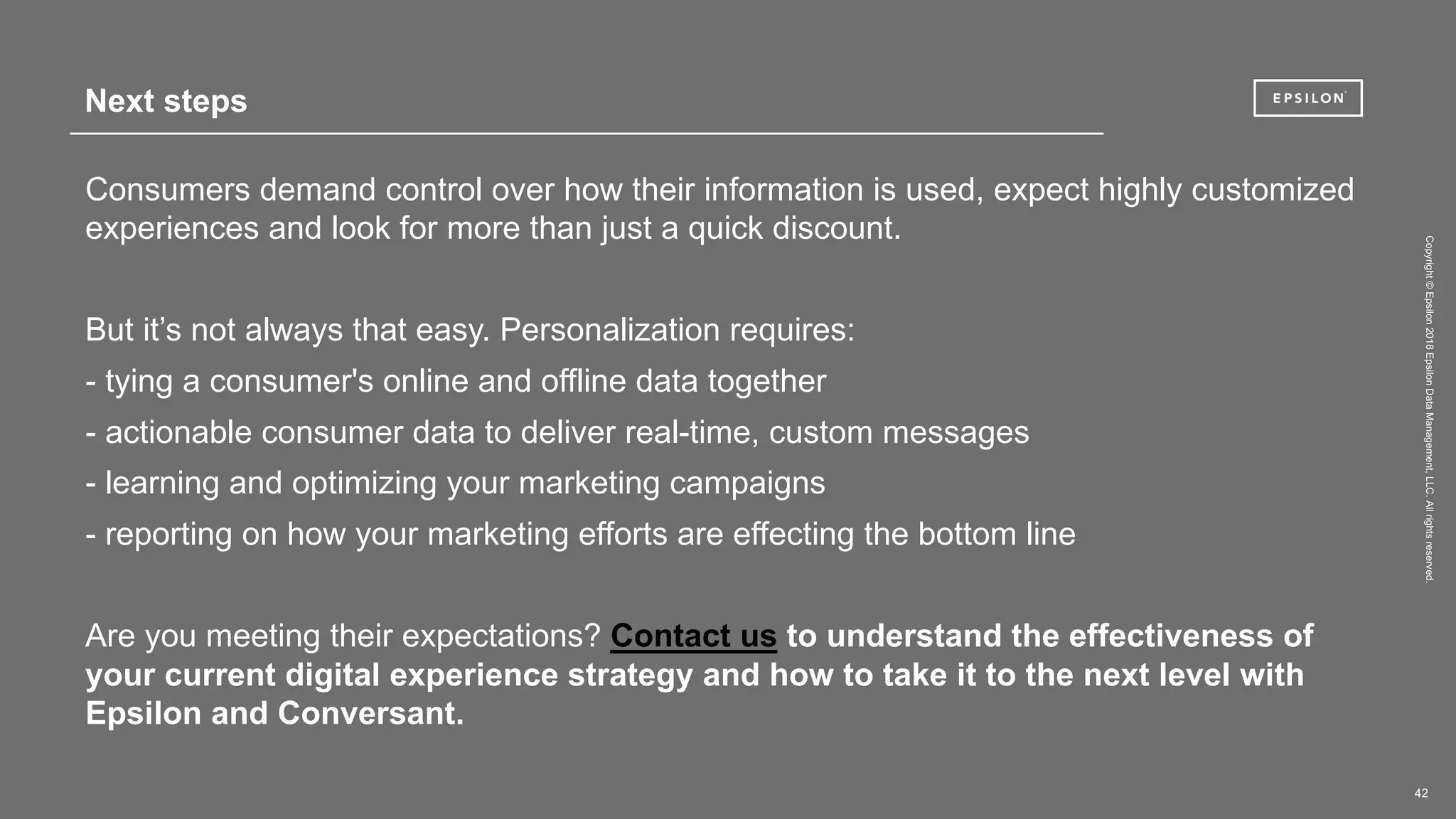 Copyright©Epsilon2018EpsilonDataManagement,LLC.Allrightsreserved.
42
Consumers demand control over how their information is used, expect highly customized
experiences and look for more than just a quick discount.
But it’s not always that easy. Personalization requires:
- tying a consumer's online and offline data together
- actionable consumer data to deliver real-time, custom messages
- learning and optimizing your marketing campaigns
- reporting on how your marketing efforts are effecting the bottom line
Are you meeting their expectations? Contact us to understand the effectiveness of
your current digital experience strategy and how to take it to the next level with
Epsilon and Conversant.
Next steps
 