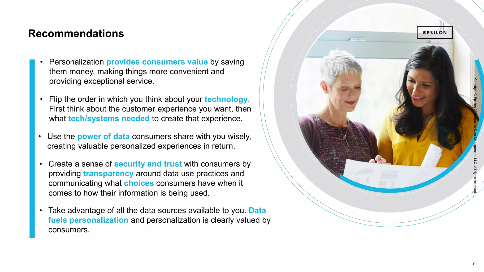 7 7
Copyright©Epsilon2018EpsilonDataManagement,LLC.Allrightsreserved.Copyright©Epsilon2017EpsilonDataManagement,LLC.Allrightsreserved.
Recommendations
• Use the power of data consumers share with you wisely,
creating valuable personalized experiences in return.
• Create a sense of security and trust with consumers by
providing transparency around data use practices and
communicating what choices consumers have when it
comes to how their information is being used.
• Flip the order in which you think about your technology.
First think about the customer experience you want, then
what tech/systems needed to create that experience.
• Personalization provides consumers value by saving
them money, making things more convenient and
providing exceptional service.
• Take advantage of all the data sources available to you. Data
fuels personalization and personalization is clearly valued by
consumers.
Copyright©Epsilon2018EpsilonDataManagement,LLC.Allrightsreserved.
 