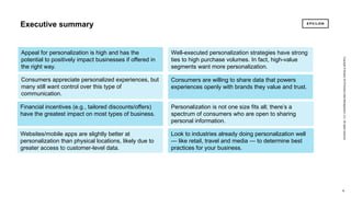 6 6
Copyright©Epsilon2018EpsilonDataManagement,LLC.Allrightsreserved.
Executive summary
6
Copyright©Epsilon2018EpsilonDataManagement,LLC.Allrightsreserved.
6
Appeal for personalization is high and has the
potential to positively impact businesses if offered in
the right way.
Websites/mobile apps are slightly better at
personalization than physical locations, likely due to
greater access to customer-level data.
Financial incentives (e.g., tailored discounts/offers)
have the greatest impact on most types of business.
Consumers appreciate personalized experiences, but
many still want control over this type of
communication.
Consumers are willing to share data that powers
experiences openly with brands they value and trust.
Personalization is not one size fits all; there’s a
spectrum of consumers who are open to sharing
personal information.
Well-executed personalization strategies have strong
ties to high purchase volumes. In fact, high-value
segments want more personalization.
Look to industries already doing personalization well
— like retail, travel and media — to determine best
practices for your business.
 