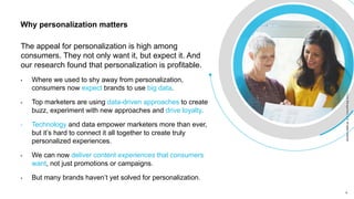 4 4
Copyright©Epsilon2018EpsilonDataManagement,LLC.Allrightsreserved.Copyright©Epsilon2018EpsilonDataManagement,LLC.Allrightsreserved.
The appeal for personalization is high among
consumers. They not only want it, but expect it. And
our research found that personalization is profitable.
• Where we used to shy away from personalization,
consumers now expect brands to use big data.
• Top marketers are using data-driven approaches to create
buzz, experiment with new approaches and drive loyalty.
• Technology and data empower marketers more than ever,
but it’s hard to connect it all together to create truly
personalized experiences.
• We can now deliver content experiences that consumers
want, not just promotions or campaigns.
• But many brands haven’t yet solved for personalization.
Why personalization matters
 