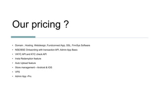 Our pricing ?
• Domain , Hosting, Webdesign, Fundconnect App, SSL, FinnSys Software
• NSE/BSE Onbaording with transaction API, Admin App Basic
• VKYC API and KYC check API
• Insta Redemption feature
• Auto Upload feature
• Store management – Android & IOS
• VPS
• Admin App -Pro
 