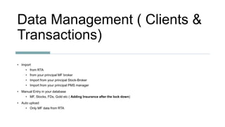 Data Management ( Clients &
Transactions)
• Import
• from RTA
• from your principal MF broker
• Import from your principal Stock-Broker
• Import from your principal PMS manager
• Manual Entry in your database
• MF, Stocks, FDs, Gold etc ( Adding Insurance after the lock down)
• Auto upload
• Only MF data from RTA
 