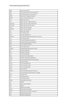 Presentationbysyedmehdiraza
DMA direct memory access
DNS domain name serviceor domainnameserver
DOS disk operating system or denial of service
DPMS display power management signaling
DRAM dy namic random access memory
DSL digital subscriber line
DVD digital v ideo disc or digital versatile disc
DVD-RAM digital v ideo disc-random access memory
DVD-ROM digital v ideo disc-read only memory
DVD-R digital v ideo disc-recordable
DVD-RW digital v ideo disc-rewritable
DVI digital v isual interface
ECC error correction code
ECP extended capabilities port
EEPROM electrically erasable programmableread-only memory
EFS encry pting filesystem
EIDE enhanced integrated drive electronics
EISA extended industry standard architecture
EMI electromagnetic interference
EMP electromagnetic pulse
EPROM erasable programmable read-only memory
EPP enhanced parallel port
ERD emergency repairdisk
ESD electrostatic discharge
ESDI enhanced small device interface
EVGA extended video graphics adapter/array
EVDO ev olution data optimized or evolution data only
FAT f ile allocation table
FAT12 12-bit f ile allocation table
FAT16 16-bit f ile allocation table
FAT32 32-bit f ile allocation table
FDD f loppy disk drive
FERPA Family Educational Rights and Privacy Act
Fn Function (referring tothe function key on a laptop)
FPM f ast page-mode
FRU f ield replaceable unit
FT P f ile transfer protocol
FQDN f ully qualified domain name
GB gigaby te
GDI graphics device interface
GHz gigahertz
GUI graphical user interface
GPRS general packet radio system
GSM global sy stem for mobilecommunications
HAL hardware abstraction layer
HCL hardware compatibility list
 