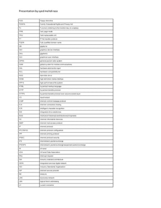 Presentationbysyedmehdiraza
FDD f loppy disk drive
FERPA Family Educational Rights and Privacy Act
Fn Function (referring tothe function key on a laptop)
FPM f ast page-mode
FRU f ield replaceable unit
FT P f ile transfer protocol
FQDN f ully qualified domain name
GB gigaby te
GDI graphics device interface
GHz gigahertz
GUI graphical user interface
GPRS general packet radio system
GSM global sy stem for mobilecommunications
HAL hardware abstraction layer
HCL hardware compatibility list
HDD hard disk driv e
HDMi high def inition media interface
HPFS high perf ormancefile system
HTML hy pertext markup language
HTTP hy pertext transferprotocol
HTTPS hy pertext transferprotocol over securesockets layer
I/O input/output
ICMP internet control message protocol
ICS internet connection sharing
ICR intelligent character recognition
IDE integrated drive electronics
IEEE Instituteof Electrical andElectronics Engineers
IIS Internet Information Services
IMAP internet mail access protocol
IP internet protocol
IPCONFIG internet protocol configuration
IPP internet printing protocol
IPSEC internet protocol security
IPX internetwork packet exchange
IPX/SPX internetwork packet exchange/sequenced packet exchange
IR inf rared
IrDA Inf rared Data Association
IRQ interrupt request
ISA industry standard architecture
ISDN integrated services digital network
ISO Industry Standards Organization
ISP internet service provider
KB kiloby te
LAN local area network
LBA logical block addressing
LC Lucent connector
 