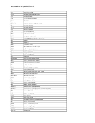 Presentationbysyedmehdiraza
LCD liquid cry stal display
LDAP lightweight directory access protocol
LED light emitting diode
LIP or LiPoly lithium-ion polymer
Li-on lithium-ion
LPD/LPR line printer daemon / line printer remote
LPT line printer terminal
LPT1 line printer terminal 1
LPX low prof ile extended
LVD low v oltage differential
MAC media access control
MAN metropolitan areanetwork
MAPI messaging application programming interface
Mb megabit
MB megaby te
MBR master boot record
MBSA Microsof t Baseline Security Analyzer
MCR multiv ariant curve resolution
MFD multi-f unction device
MFP multi-f unction product
MHz megahertz
MicroDIMM micro dual inline memory module
MIDI musical instrument digital interface
MIME multipurpose internet mail extension
MLI multiple link interface
MMC Microsof t management console
MMX multimedia extensions
MP3 Mov ing PictureExperts Group Layer 3 Audio
MPEG Mov ing PictureExperts Group
MSCONFIG Microsof t configuration
MSDS material safety data sheet
MUI multilingual user interface
NAS network-attached storage
NAT network address translation
NetBIOS networked basic input/output system
NetBEUI networked basic input/output system extendeduser interface
NFS network f ile system
NIC network interface card
NiCd nickel cadmium
NiMH nickel metal hydride
NLI not logged in or natural language interface
NLX new low-prof ile extended
NNTP network news transfer protocol
NTFS new technology file system
NTLDR new technology loader
NWLINK Netware Link
 