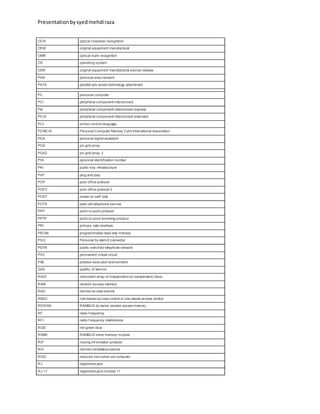 Presentationbysyedmehdiraza
OCR optical character recognition
OEM original equipment manufacturer
OMR optical mark recognition
OS operating system
OSR original equipment manufacturer service release
PAN personal area network
PATA parallel adv anced technology attachment
PC personal computer
PCI peripheral component interconnect
Pie peripheral component interconnect express
PCIX peripheral component interconnect extended
PCL printer control language
PCMCIA Personal Computer Memory Card International Association
PDA personal digital assistant
PGA pin grid array
PGA2 pin grid array 2
PIN personal identification number
PKI public key infrastructure
PnP plug and play
POP post office protocol
POP3 post office protocol 3
POST power-on self test
POTS plain old telephone service
PPP point-to-point protocol
PPTP point-to-point tunneling protocol
PRI primary rate interface
PROM programmable read-only memory
PS/2 Personal Sy stem/2 connector
PSTN public switched telephone network
PVC permanent virtual circuit
PXE preboot execution environment
QoS quality of service
RAID redundant array of independent (or inexpensive) discs
RAM random access memory
RAS remote access service
RBAC role-based access control or rule-based access control
RDRAM RAMBUS dy namic random access memory
RF radio f requency
RFI radio f requency interference
RGB red green blue
RIMM RAMBUS inline memory module
RIP routing inf ormation protocol
RIS remote installationservice
RISC reduced instruction set computer
RJ registered jack
RJ-11 registered jack function 11
 