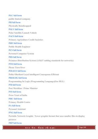 . Ê ( - к ) Page 100
PLC full form
public limited company
PH full form
Physically Handicapped
PSLV full form
Polar Satellite Launch Vehicle
PACS full form
Primary Agriculture Credit Societies
PHE full form
Public Health Engineer
PCS full form
Personal Computer System
PDS full form
Premises Distribution System (AT&T cabling standards for networks)
PTO full form
Please Turn Over
POLICE full form
Polite Obedient Loyal Intelligent Courageous Efficient
PROLOG full form
Programming In Logic (Programming Language)(See HLL)
PM full form
Post Meridian / Prime Minister
PTI full form
Press Trust of India
PHC full form
Primary Health Centre
PA full form
Personal Assistant
PNG full form
Portable Network Graphic Newer graphic format that uses smaller files to display
pictures
PRP full form
 