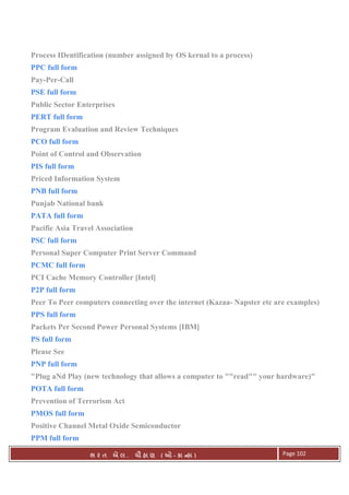 . Ê ( - к ) Page 102
Process IDentification (number assigned by OS kernal to a process)
PPC full form
Pay-Per-Call
PSE full form
Public Sector Enterprises
PERT full form
Program Evaluation and Review Techniques
PCO full form
Point of Control and Observation
PIS full form
Priced Information System
PNB full form
Punjab National bank
PATA full form
Pacific Asia Travel Association
PSC full form
Personal Super Computer Print Server Command
PCMC full form
PCI Cache Memory Controller [Intel]
P2P full form
Peer To Peer computers connecting over the internet (Kazaa- Napster etc are examples)
PPS full form
Packets Per Second Power Personal Systems [IBM]
PS full form
Please See
PNP full form
"Plug aNd Play (new technology that allows a computer to ""read"" your hardware)"
POTA full form
Prevention of Terrorism Act
PMOS full form
Positive Channel Metal Oxide Semiconductor
PPM full form
 