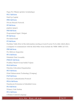 . Ê ( - к ) Page 103
Pages Per Minute (printer terminology)
PUC full form
Paid Up Capital
PBX full form
Private Branch Network
PP full form
paginae (pages)
PIO full form
Programmed Input / Output
PF full form
Provident Fund
PT full form
Partition Table (Part of the information starting at track 0 sector 0 of a disk which allows
a computer to communicate with the disk Other items include the MBR- DBR- & FAT)
PDI full form
Pre Delivery Inspection
PFA full form
Palmdale Final Assembly
PMGSY full form
Pradhan Mantri Gram Sadak Yojana
PLO full form
Palestine Liberation Organisation
PET full form
Print Enhancement Technology [Compaq]
PAP full form
Password Authentication Protocol
PESA full form
Panchayats Extension to Scheduled Areas
PLS full form
Primary Link Station
PCL full form
1 Printer Control Language
 