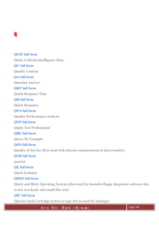 . Ê ( - к ) Page 105
QQQQ
QUIZ full form
Quick Uniform Intelligence Zone
QC full form
Quality Control
QA full form
Question Answer
QRT full form
Quick Response Time
QR full form
Quick Response
QPA full form
Quality Performance Analysis
QTP full form
Quick Test Professional
QBE full form
Query By Example
QOS full form
Quality of Service (first used with ethernet measurement of data transfer)
QTR full form
quarter
QE full form
Quick Estimate
QDOS full form
Quick and Dirty Operating System (often used by bootable floppy diagnostic software due
to low overhead- and small files size)
QIC full form
Quarter Inch Cartridge (refers to tape drives used for backups)
 