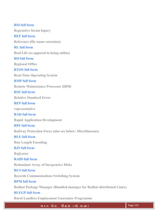 . Ê ( - к ) Page 115
RSI full form
Repetative Strain Injury
REF full form
Reference (file name extension)
RL full form
Real Life (as opposed to being online)
RO full form
Regional Office
RTOS full form
Real-Time Operating System
RMP full form
Remote Maintenance Processor [IBM]
RSE full form
Relative Standard Error
REP full form
representative
RAD full form
Rapid Application Development
RPF full form
Railway Protection Force (also see below- Miscellaneous)
RLE full form
Run Length Encoding
RJS full form
Rajiyasar
RAID full form
Redundant Array of Inexpensive Disks
RCS full form
Records Communications Switching System
RPM full form
Redhat Package Manager (Bundled manager for Redhat distributed Linux)
RLEGP full form
Rural Landless Employment Guarantee Programme
 
