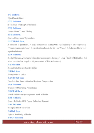 . Ê ( - к ) Page 119
SO full form
Significant Other
STC full form
Securities Trading Corporation
STD full form
Subscribers Trunk Dialing
SST full form
Spread-Spectrum Technology
SISTER full form
S-solution of problems.(Who is) I-important in life.(Who is) S-security is on you (whose)
T-tear gives pain(whose) E-emotion is relateded with you(Whose) R-Relationship is very
special(Whose)
SSA full form
Serial Storage Architecture (another communications port setup (like SCSI) that has fast
data transfer but requires high demands of DMA channels)
SIS full form
Secret Intelligence Service (UK)
SBI full form
State Bank of India
SAARC full form
South Asian Association for Regional Cooperation
SOP full form
Standard Operating Procedures
SIDBI full form
Small Industries Development Bank of India
SDF full form
Space Delimited File Space Delimited Format
SRC full form
Sample Rate Conversion
SAI full form
Sports Authority of India
SRAM full form
 