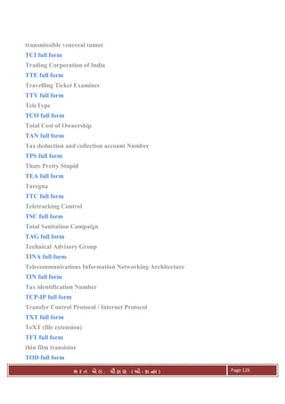 . Ê ( - к ) Page 126
transmissible venereal tumor
TCI full form
Trading Corporation of India
TTE full form
Travelling Ticket Examiner
TTY full form
TeleType
TCO full form
Total Cost of Ownership
TAN full form
Tax deduction and collection account Number
TPS full form
Thats Pretty Stupid
TEA full form
Taregna
TTC full form
Teletracking Control
TSC full form
Total Sanitation Campaign
TAG full form
Technical Advisory Group
TINA full form
Telecommunications Information Networking Architecture
TIN full form
Tax identification Number
TCP-IP full form
Transfer Control Protocol / Internet Protocol
TXT full form
TeXT (file extension)
TFT full form
thin film transistor
TOD full form
 