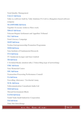 . Ê ( - к ) Page 128
Total Quality Management
TALLY full form
Tally is a software built by Tally Solutions Pvt Ltd is a Bangalore-based software
company
TEAMWORK full form
Together Everyone Achieves More work
TDSAT full form
Telecom Dispute Settlement and Appellate Tribunal
TLC full form
Total Literacy Campaign
TEPP full form
Techno Entrepreneurship Promotion Programme
TIFR full form
Tata Institute of Fundamental Research
TVS full form
TV Sundaram Iyengar and Sons Limited
TR full form
1 Terminal Ready (modem talk) 2 Token Ring (type of networking)
TMC full form
Tata Memorial Centre
TPC full form
Transaction-Processing Performance Council
TA full form
Travelling Aliowance / Territorial Anmy
TCIL full form
Tellecomunication Consultants India Ltd
TEB full form
Thread Environment Block
TANSI full form
Tamil Nadu Small Industries Corporation
TSI full form
Time Slot Interchange
 