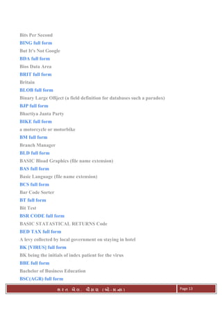. Ê ( - к ) Page 13
Bits Per Second
BING full form
But It's Not Google
BDA full form
Bios Data Area
BRIT full form
Britain
BLOB full form
Binary Large OBject (a field definition for databases such a paradox)
BJP full form
Bhartiya Janta Party
BIKE full form
a motorcycle or motorbike
BM full form
Branch Manager
BLD full form
BASIC Bload Graphics (file name extension)
BAS full form
Basic Language (file name extension)
BCS full form
Bar Code Sorter
BT full form
Bit Test
BSR CODE full form
BASIC STATASTICAL RETURNS Code
BED TAX full form
A levy collected by local government on staying in hotel
BK [VIRUS] full form
BK being the initials of index patient for the virus
BBE full form
Bachelor of Business Education
BSC(AGR) full form
 