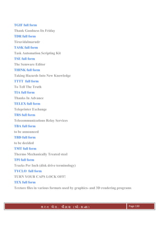 . Ê ( - к ) Page 130
TGIF full form
Thank Goodness Its Friday
TDR full form
Tiruvidalmarudr
TASK full form
Task Automation Scripting Kit
TSE full form
The Semware Editor
THINK full form
Taking Hazards Into New Knowledge
TTTT full form
To Tell The Truth
TIA full form
Thanks In Advance
TELEX full form
Teleprinter Exchange
TRS full form
Telecommunications Relay Services
TBA full form
to be announced
TBD full form
to be decided
TMT full form
Thermo Mechanically Treated steel
TPI full form
Tracks Per Inch (disk drive terminology)
TYCLO full form
TURN YOUR CAPS LOCK OFF!
TEX full form
Texture files in various formats used by graphics- and 3D rendering programs
 