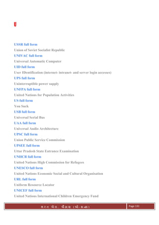 . Ê ( - к ) Page 131
UUUU
USSR full form
Union of Soviet Socialist Republic
UNIVAC full form
Universal Automatic Computer
UID full form
User IDentification (internet- intranet- and server login accesses)
UPS full form
Uninterruptible power supply
UNFPA full form
United Nations for Population Activities
US full form
You Suck
USB full form
Universal Serial Bus
UAA full form
Universal Audio Architecture
UPSC full form
Union Public Service Commission
UPSEE full form
Uttar Pradesh State Entrance Examination
UNHCR full form
United Nations High Commission for Refugees
UNESCO full form
United Nations Economic Social and Cultural Organisation
URL full form
Uniform Resource Locator
UNICEF full form
United Nations International Children Emergency Fund
 