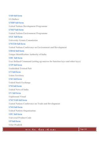. Ê ( - к ) Page 132
USD full form
US Dollars
UNDP full form
United Nations Development Programme
UNEP full form
United Nations Environment Programme
UGC full form
University Grants Commission
UNCED full form
United Nations Conference on Environment and Development
UIDAI full form
Unique Identification Authority of India
UDC full form
User Defined Command (setting up macros for function keys and other keys)
UTP full form
Unshielded Twisted Pair
UT full form
Union Territory
USE full form
United Stock Exchange
UNI full form
United News of India
UV full form
Unpleasant Visual
UNCTAD full form
United Nations Conference on Trade and Development
UNO full form
United Nations Organisation
UPC full form
Universal Product Code
UP full form
Uttar Pradesh
 