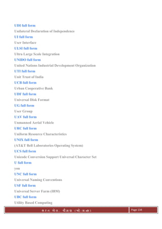 . Ê ( - к ) Page 134
UDI full form
Unilateral Declaration of Independence
UI full form
User Interface
ULSI full form
Ultra Large Scale Integration
UNIDO full form
United Nations Industrial Development Organization
UTI full form
Unit Trust of India
UCB full form
Urban Cooperative Bank
UDF full form
Universal Disk Format
UG full form
User Group
UAV full form
Unmanned Aerial Vehicle
URC full form
Uniform Resource Characteristics
UNIX full form
(AT&T Bell Laboratories Operating System)
UCS full form
Unicode Conversion Support Universal Character Set
U full form
you
UNC full form
Universal Naming Conventions
USF full form
Universal Server Farm (IBM)
UBC full form
Utility Based Computing
 
