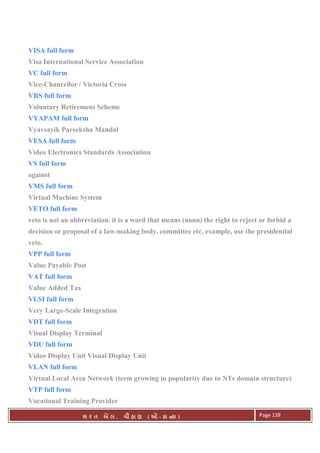 . Ê ( - к ) Page 138
VISA full form
Visa International Service Association
VC full form
Vice-Chancellor / Victoria Cross
VRS full form
Voluntary Retirement Scheme
VYAPAM full form
Vyavsayik Pareeksha Mandal
VESA full form
Video Electronics Standards Association
VS full form
against
VMS full form
Virtual Machine System
VETO full form
veto is not an abbreviation. it is a word that means (noun) the right to reject or forbid a
decision or proposal of a law-making body. committee etc. example, use the presidential
veto.
VPP full form
Value Payable Post
VAT full form
Value Added Tax
VLSI full form
Very Large-Scale Integration
VDT full form
Visual Display Terminal
VDU full form
Video Display Unit Visual Display Unit
VLAN full form
Virtual Local Area Network (term growing in popularity due to NTs domain structure)
VTP full form
Vocational Training Provider
 