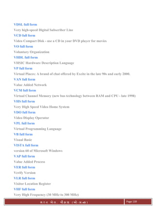 . Ê ( - к ) Page 139
VDSL full form
Very high-speed Digital Subscriber Line
VCD full form
Video Compact Disk - use a CD in your DVD player for movies
VO full form
Voluntary Organization
VHDL full form
VHSIC Hardware Description Language
VP full form
Virtual Places: A brand of chat offered by Excite in the late 90s and early 2000.
VAN full form
Value Added Network
VCM full form
Virtual Channel Memory (new bus technology between RAM and CPU - late 1998)
VHS full form
Very High Speed Video Home System
VDO full form
Video Display Operator
VPL full form
Virtual Programming Language
VB full form
Visual Basic
VISTA full form
version 60 of Microsoft Windows
VAP full form
Value Added Process
VER full form
Verify Version
VLR full form
Visitor Location Register
VHF full form
Very High Frequency (30 MHz to 300 MHz)
 