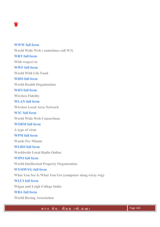 . Ê ( - к ) Page 144
WWWW
WWW full form
World Wide Web ( sometimes call W3)
WRT full form
With respect to
WWF full form
World Wild Life Fund
WHO full form
World Health Organisation
WIFI full form
Wireless Fidelity
WLAN full form
Wireless Local Area Network
W3C full form
World Wide Web Consortium
WORM full form
A type of virus
WPM full form
Words Per Minute
WLRO full form
Worldwide Local Radio Online
WIPO full form
World Intellectual Property Organization
WYSIWYG full form
What You See Is What You Get (computer slang wizzy wig)
WLCI full form
Wigan and Leigh College India
WBA full form
World Boxing Association
 